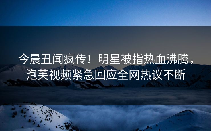 今晨丑闻疯传！明星被指热血沸腾，泡芙视频紧急回应全网热议不断