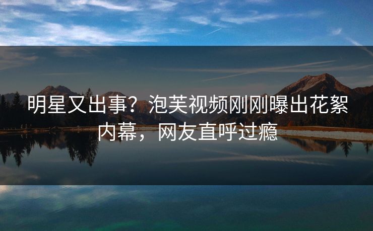 明星又出事？泡芙视频刚刚曝出花絮内幕，网友直呼过瘾