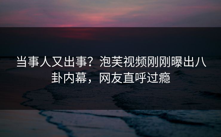 当事人又出事？泡芙视频刚刚曝出八卦内幕，网友直呼过瘾