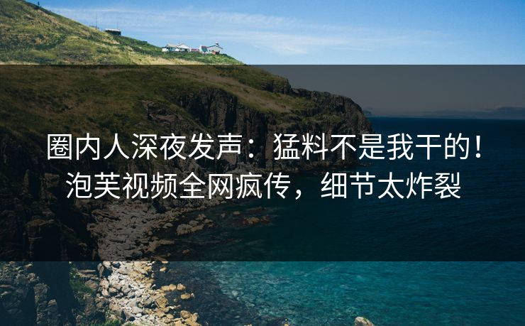 圈内人深夜发声：猛料不是我干的！泡芙视频全网疯传，细节太炸裂