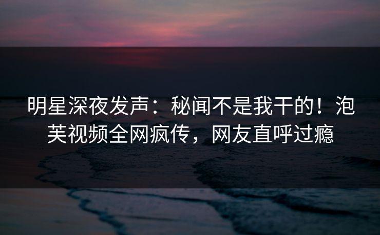 明星深夜发声：秘闻不是我干的！泡芙视频全网疯传，网友直呼过瘾