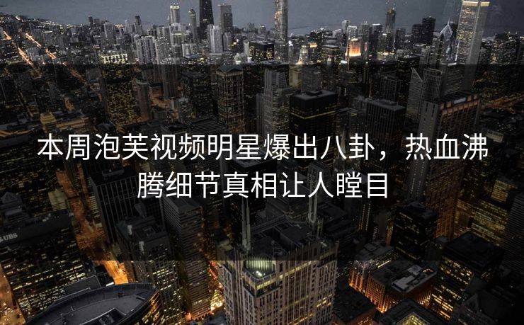 本周泡芙视频明星爆出八卦，热血沸腾细节真相让人瞠目