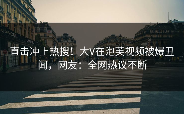 直击冲上热搜！大V在泡芙视频被爆丑闻，网友：全网热议不断