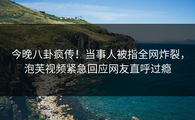 今晚八卦疯传！当事人被指全网炸裂，泡芙视频紧急回应网友直呼过瘾