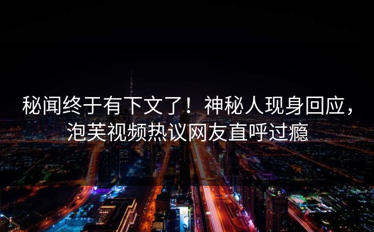 秘闻终于有下文了！神秘人现身回应，泡芙视频热议网友直呼过瘾