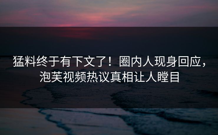 猛料终于有下文了！圈内人现身回应，泡芙视频热议真相让人瞠目