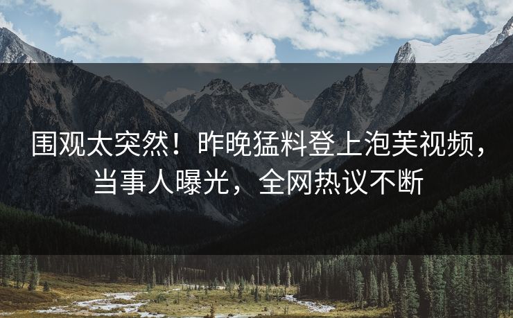 围观太突然！昨晚猛料登上泡芙视频，当事人曝光，全网热议不断