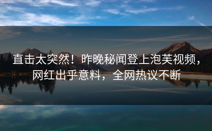 直击太突然！昨晚秘闻登上泡芙视频，网红出乎意料，全网热议不断