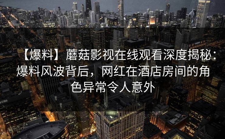 【爆料】蘑菇影视在线观看深度揭秘：爆料风波背后，网红在酒店房间的角色异常令人意外