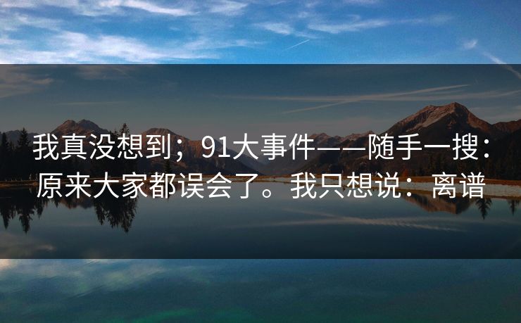 详细阅读:我真没想到;91大事件——随手一搜:原来大家都误会了。我只想说:离谱 我真没想到;91大事件——随手一搜:原来大家都误会了。我只想说:离谱