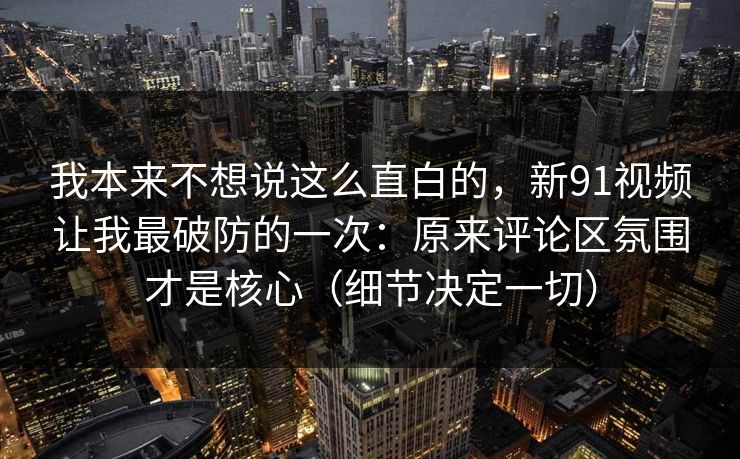 我本来不想说这么直白的，新91视频让我最破防的一次：原来评论区氛围才是核心（细节决定一切）