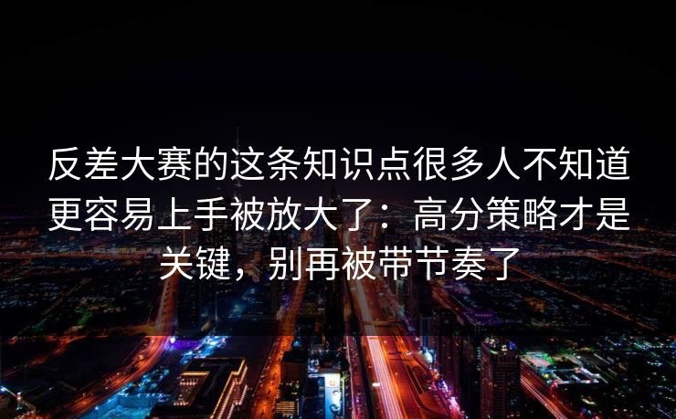反差大赛的这条知识点很多人不知道更容易上手被放大了：高分策略才是关键，别再被带节奏了
