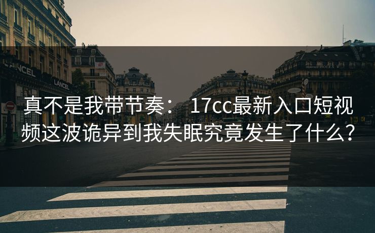 真不是我带节奏： 17cc最新入口短视频这波诡异到我失眠究竟发生了什么？