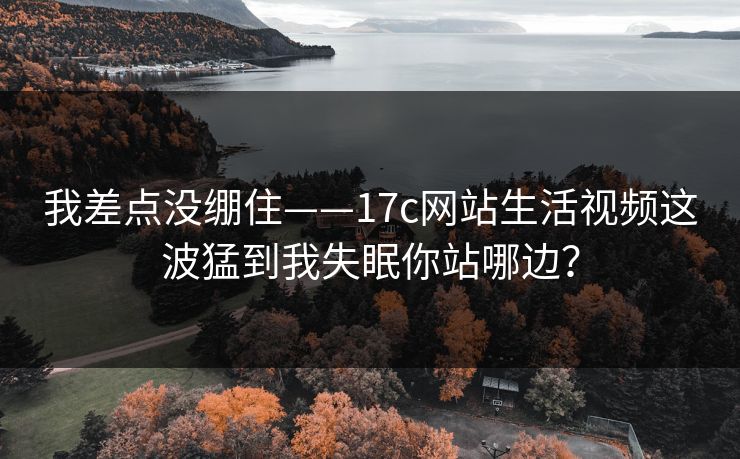 我差点没绷住——17c网站生活视频这波猛到我失眠你站哪边？