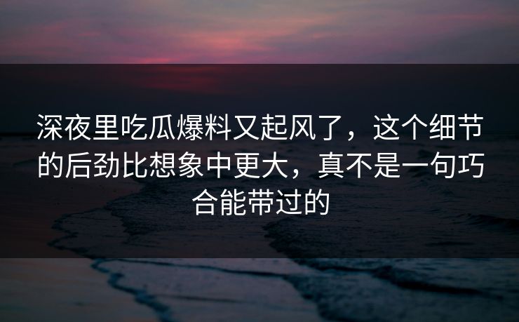 深夜里吃瓜爆料又起风了,这个细节的后劲比想象中更大,真不是一句巧合能带过的